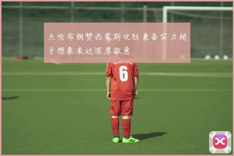 杰伦布朗赞西蒙斯攻防兼备实力超乎想象表达深厚敬意
