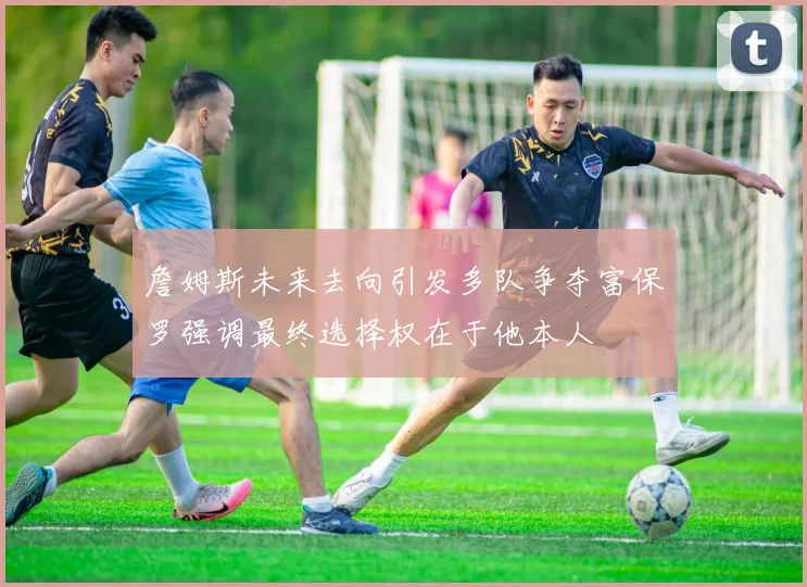 詹姆斯未来去向引发多队争夺富保罗强调最终选择权在于他本人