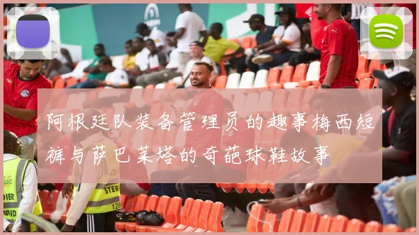 阿根廷队装备管理员的趣事梅西短裤与萨巴莱塔的奇葩球鞋故事