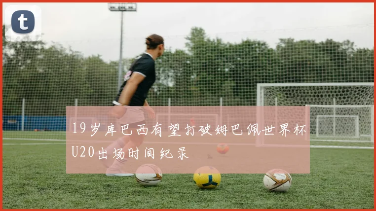 19岁库巴西有望打破姆巴佩世界杯U20出场时间纪录