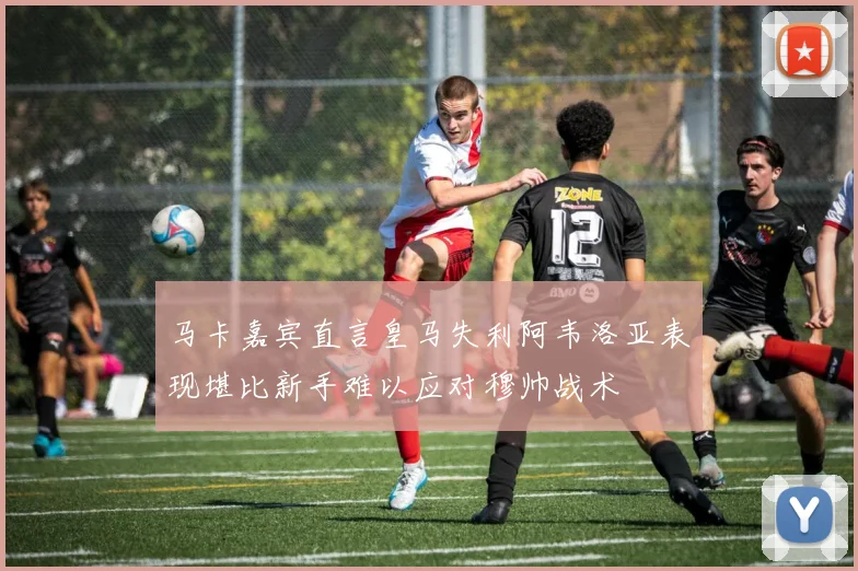 马卡嘉宾直言皇马失利阿韦洛亚表现堪比新手难以应对穆帅战术