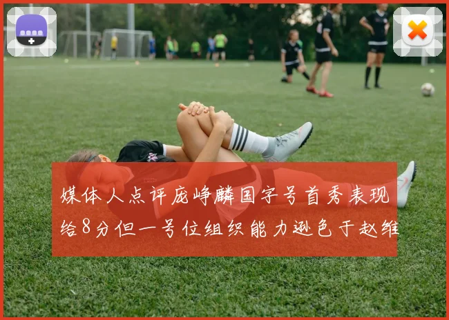 媒体人点评庞峥麟国字号首秀表现给8分但一号位组织能力逊色于赵维伦