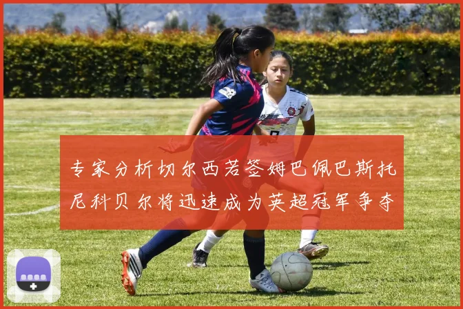 专家分析切尔西若签姆巴佩巴斯托尼科贝尔将迅速成为英超冠军争夺者