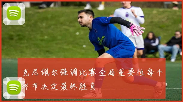 克尼佩尔强调比赛全局重要性每个环节决定最终胜负