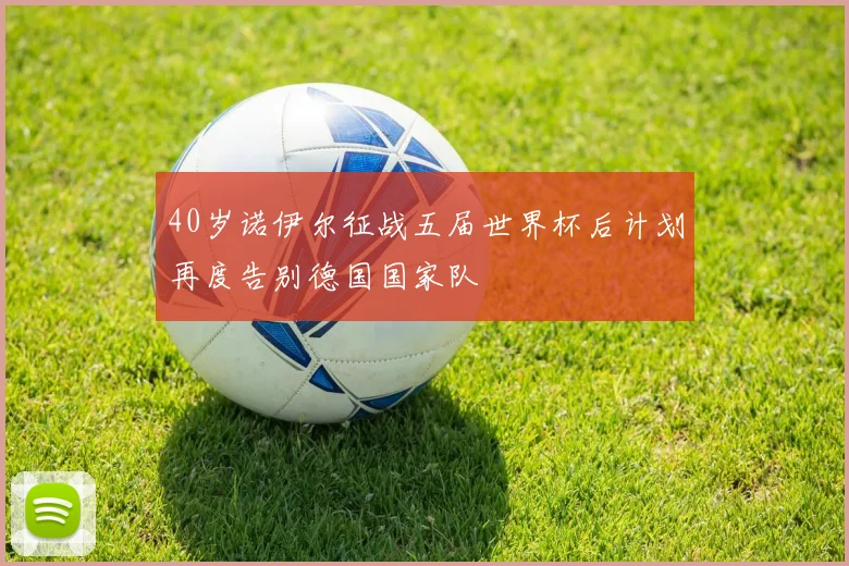 40岁诺伊尔征战五届世界杯后计划再度告别德国国家队