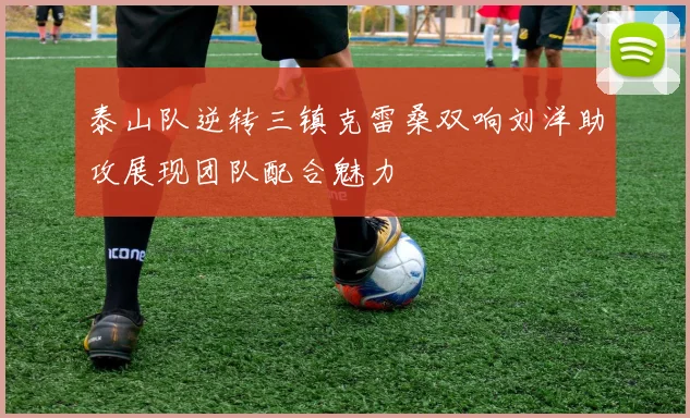 泰山队逆转三镇克雷桑双响刘洋助攻展现团队配合魅力