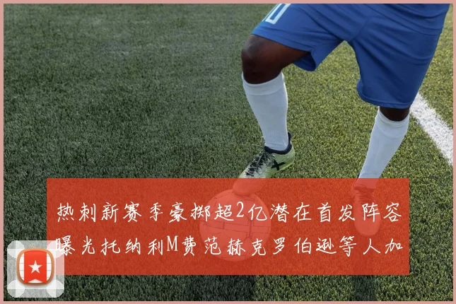 热刺新赛季豪掷超2亿潜在首发阵容曝光托纳利M费范赫克罗伯逊等人加盟
